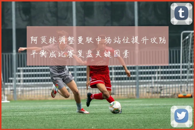 阿莫林调整曼联中场站位提升攻防平衡成比赛复盘关键因素