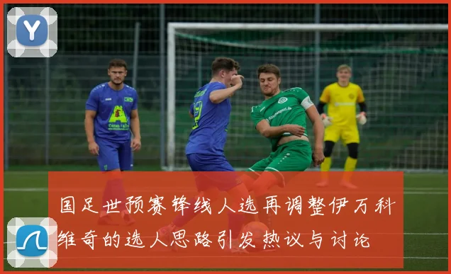 国足世预赛锋线人选再调整伊万科维奇的选人思路引发热议与讨论