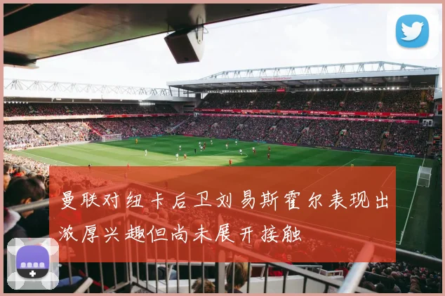 曼联对纽卡后卫刘易斯霍尔表现出浓厚兴趣但尚未展开接触