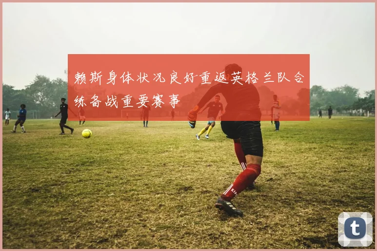 赖斯身体状况良好重返英格兰队合练备战重要赛事
