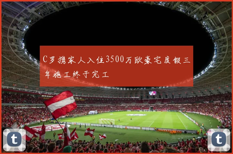 C罗携家人入住3500万欧豪宅度假三年施工终于完工