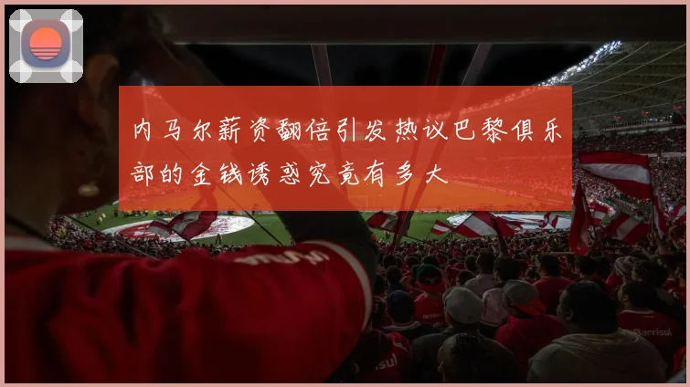 内马尔薪资翻倍引发热议巴黎俱乐部的金钱诱惑究竟有多大