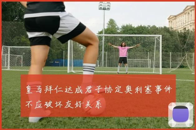 皇马拜仁达成君子协定奥利塞事件不应破坏友好关系