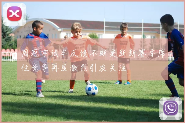 周冠宇试车反馈不断更新新赛季席位竞争再度激烈引发关注
