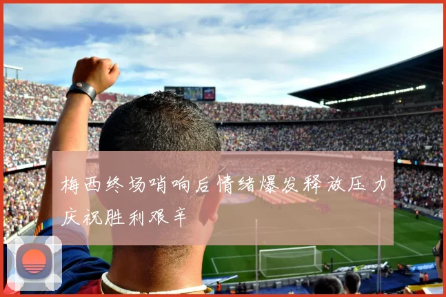 梅西终场哨响后情绪爆发释放压力庆祝胜利艰辛