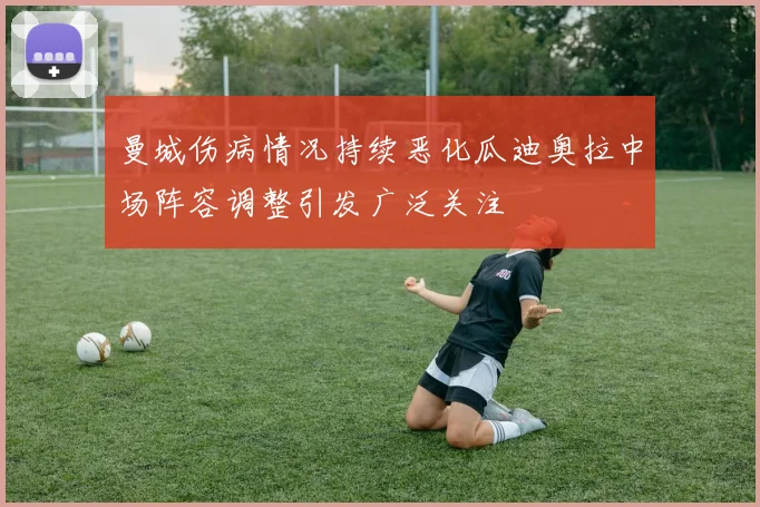 曼城伤病情况持续恶化瓜迪奥拉中场阵容调整引发广泛关注