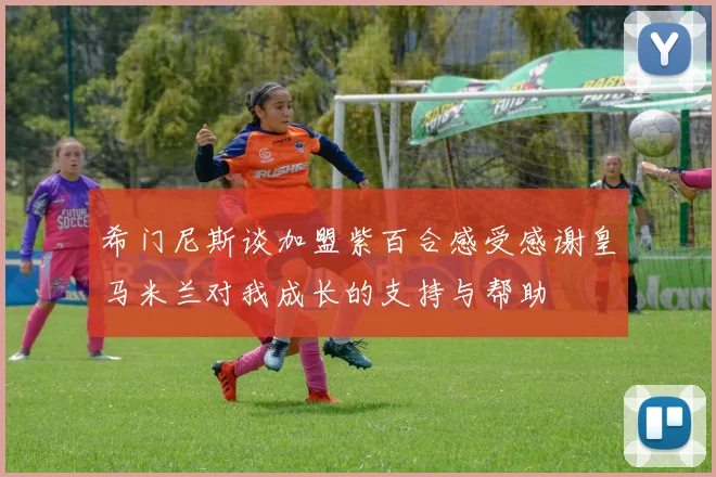 希门尼斯谈加盟紫百合感受感谢皇马米兰对我成长的支持与帮助